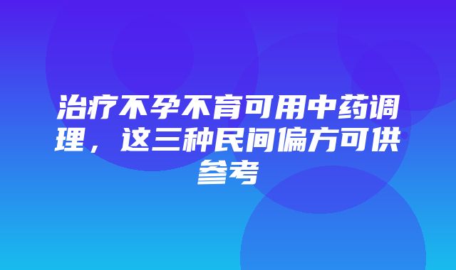 治疗不孕不育可用中药调理，这三种民间偏方可供参考