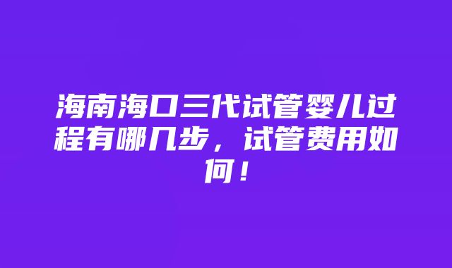 海南海口三代试管婴儿过程有哪几步，试管费用如何！