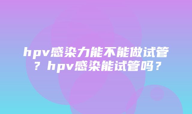 hpv感染力能不能做试管？hpv感染能试管吗？