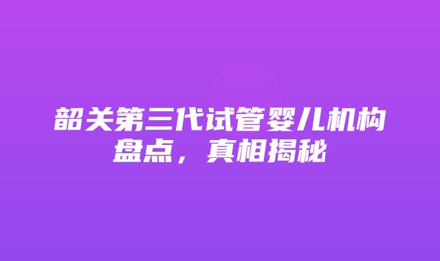 韶关第三代试管婴儿机构盘点，真相揭秘