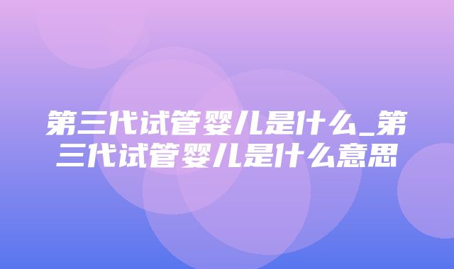 第三代试管婴儿是什么_第三代试管婴儿是什么意思