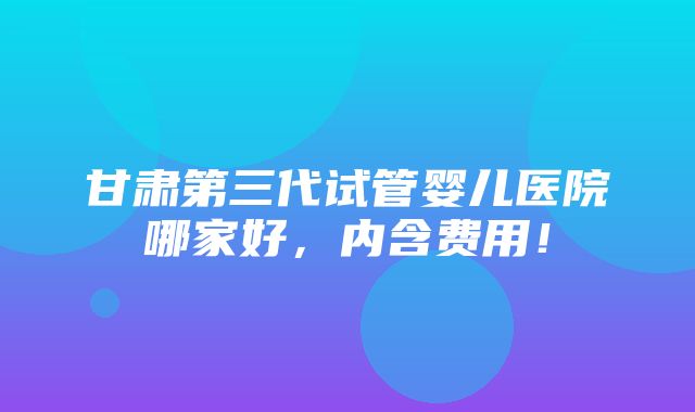 甘肃第三代试管婴儿医院哪家好，内含费用！