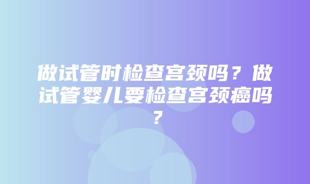 做试管时检查宫颈吗？做试管婴儿要检查宫颈癌吗？