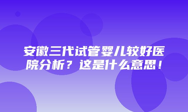 安徽三代试管婴儿较好医院分析？这是什么意思！