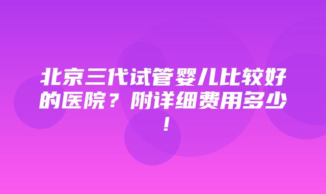 北京三代试管婴儿比较好的医院？附详细费用多少！