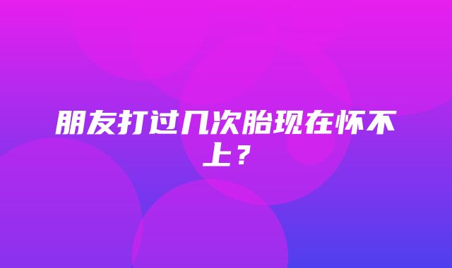 朋友打过几次胎现在怀不上？