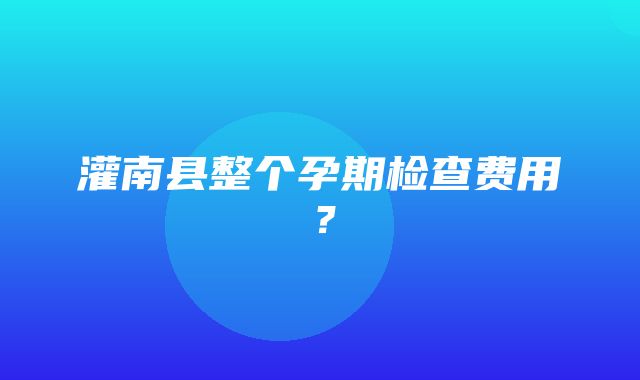 灌南县整个孕期检查费用？