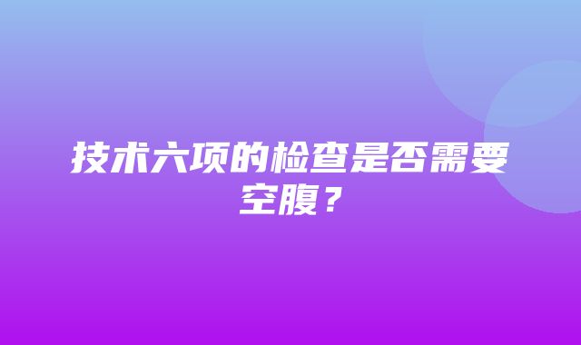 技术六项的检查是否需要空腹？