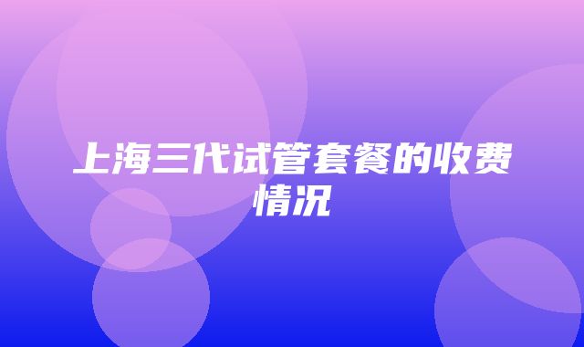 上海三代试管套餐的收费情况