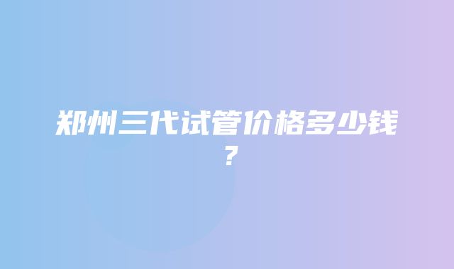 郑州三代试管价格多少钱？