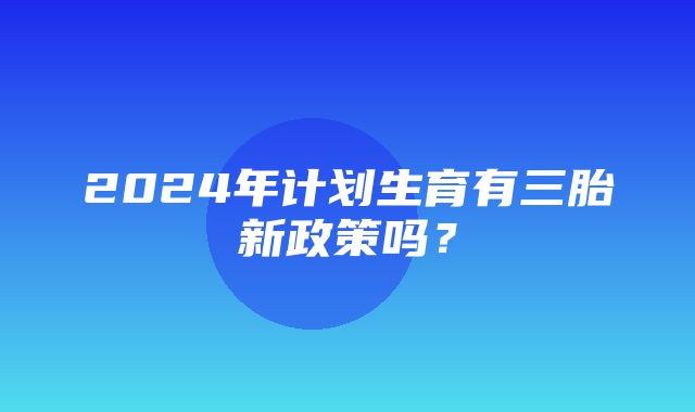 2024年计划生育有三胎新政策吗？