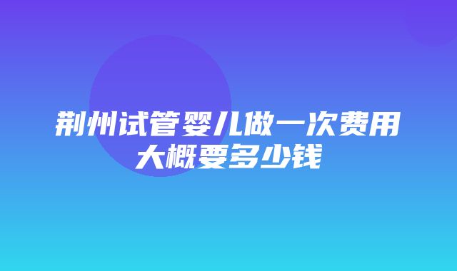 荆州试管婴儿做一次费用大概要多少钱