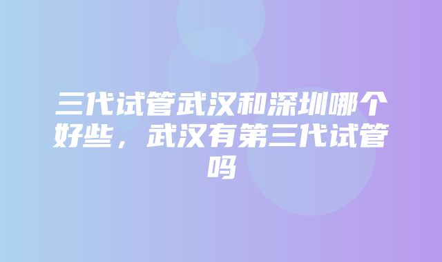 三代试管武汉和深圳哪个好些，武汉有第三代试管吗