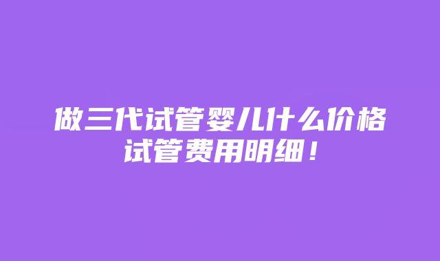 做三代试管婴儿什么价格试管费用明细！