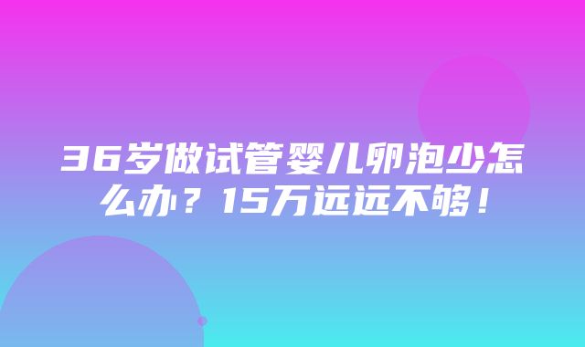 36岁做试管婴儿卵泡少怎么办？15万远远不够！