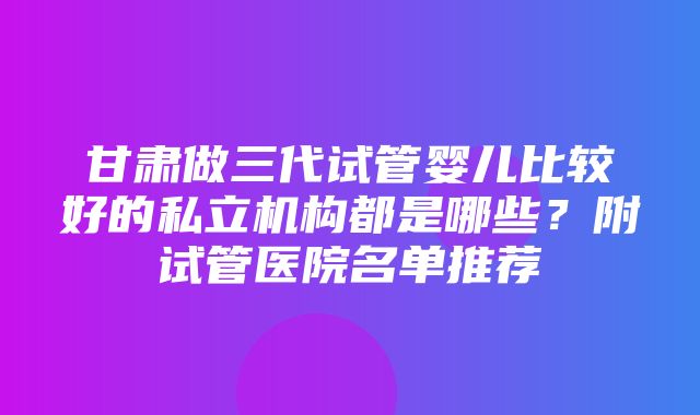 甘肃做三代试管婴儿比较好的私立机构都是哪些？附试管医院名单推荐