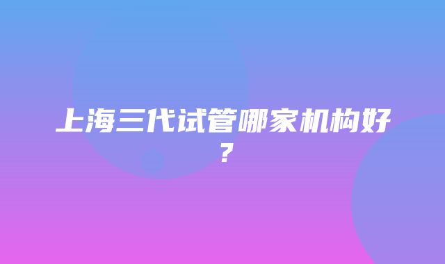 上海三代试管哪家机构好？