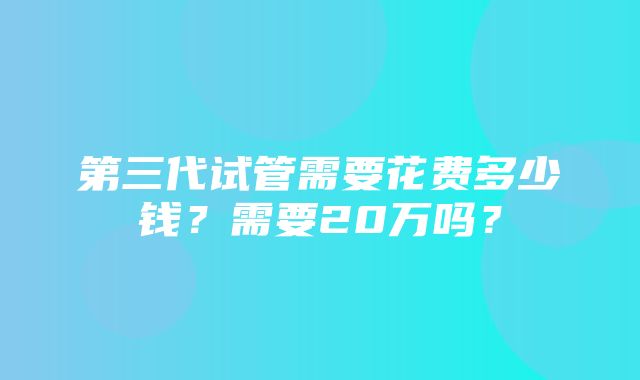 第三代试管需要花费多少钱？需要20万吗？