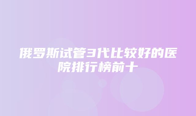 俄罗斯试管3代比较好的医院排行榜前十