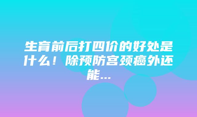 生育前后打四价的好处是什么！除预防宫颈癌外还能...