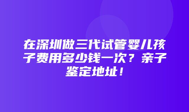 在深圳做三代试管婴儿孩子费用多少钱一次？亲子鉴定地址！