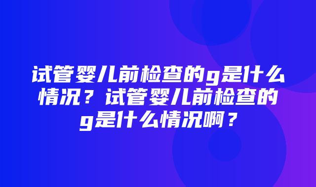 试管婴儿前检查的g是什么情况？试管婴儿前检查的g是什么情况啊？