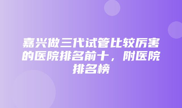 嘉兴做三代试管比较厉害的医院排名前十，附医院排名榜