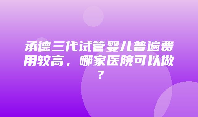 承德三代试管婴儿普遍费用较高，哪家医院可以做？