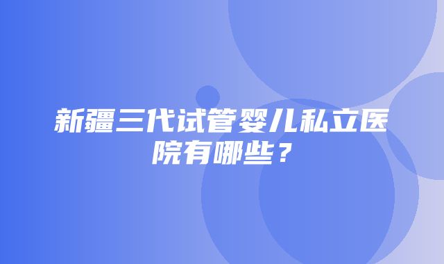 新疆三代试管婴儿私立医院有哪些？