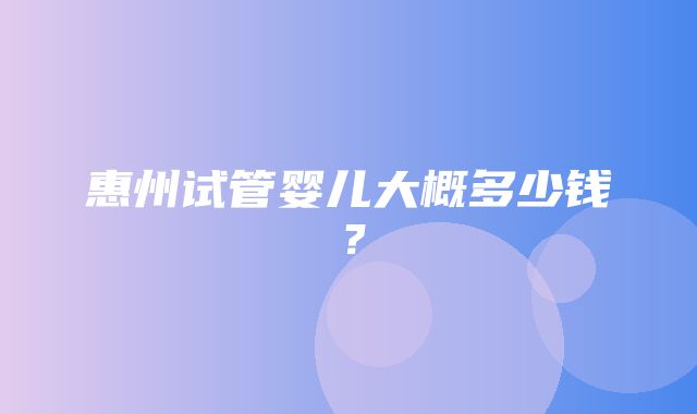 惠州试管婴儿大概多少钱？