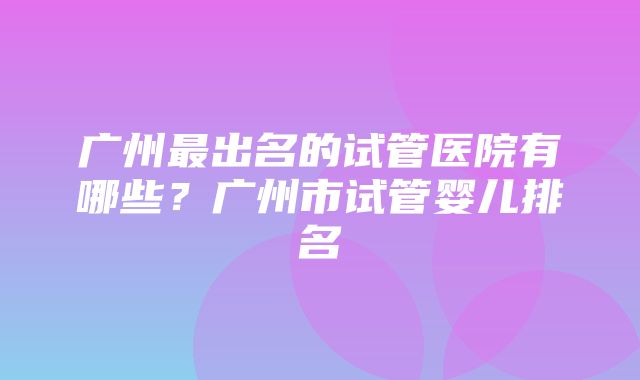 广州最出名的试管医院有哪些？广州市试管婴儿排名