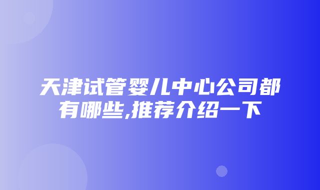 天津试管婴儿中心公司都有哪些,推荐介绍一下