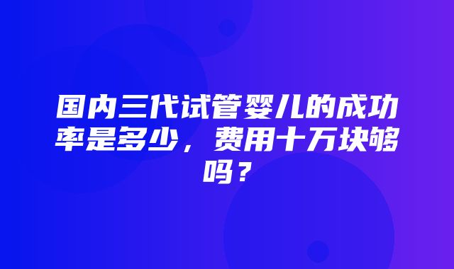 国内三代试管婴儿的成功率是多少，费用十万块够吗？