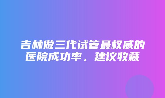 吉林做三代试管最权威的医院成功率，建议收藏