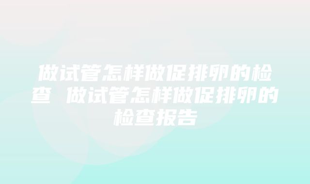 做试管怎样做促排卵的检查 做试管怎样做促排卵的检查报告