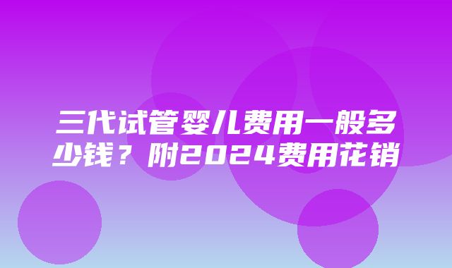 三代试管婴儿费用一般多少钱？附2024费用花销