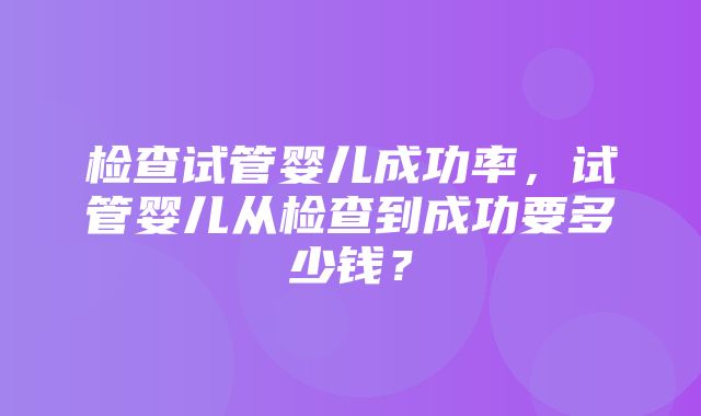 检查试管婴儿成功率，试管婴儿从检查到成功要多少钱？