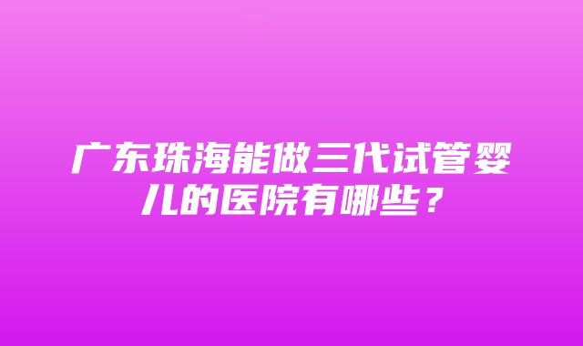 广东珠海能做三代试管婴儿的医院有哪些？