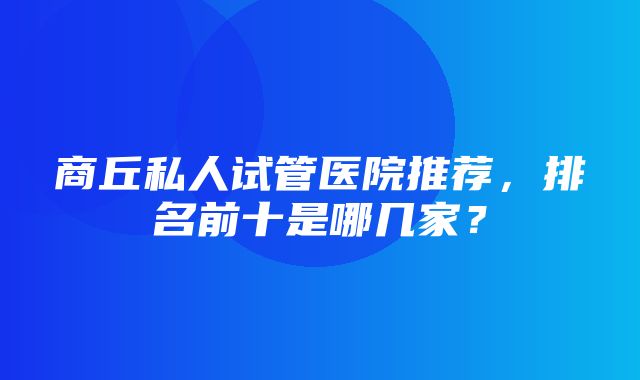 商丘私人试管医院推荐，排名前十是哪几家？