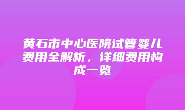 黄石市中心医院试管婴儿费用全解析，详细费用构成一览