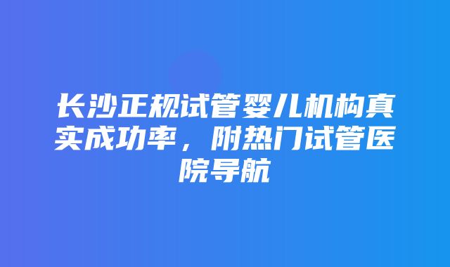 长沙正规试管婴儿机构真实成功率，附热门试管医院导航