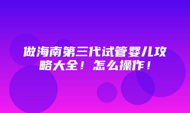 做海南第三代试管婴儿攻略大全！怎么操作！