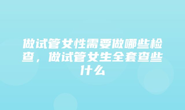 做试管女性需要做哪些检查，做试管女生全套查些什么