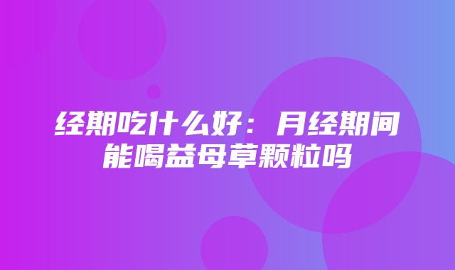 经期吃什么好：月经期间能喝益母草颗粒吗