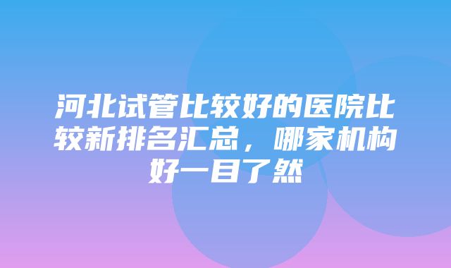 河北试管比较好的医院比较新排名汇总，哪家机构好一目了然