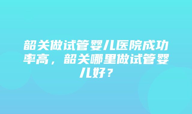 韶关做试管婴儿医院成功率高，韶关哪里做试管婴儿好？