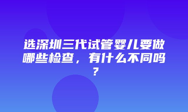 选深圳三代试管婴儿要做哪些检查，有什么不同吗？