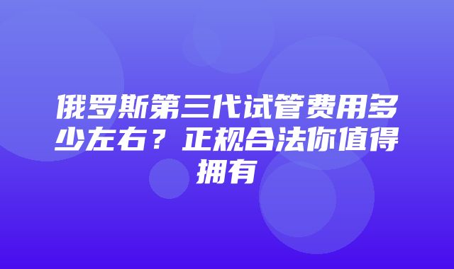 俄罗斯第三代试管费用多少左右？正规合法你值得拥有