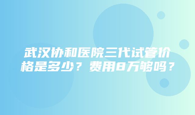 武汉协和医院三代试管价格是多少？费用8万够吗？