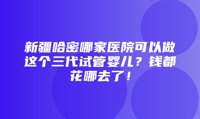 新疆哈密哪家医院可以做这个三代试管婴儿？钱都花哪去了！